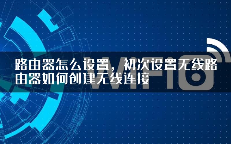 路由器怎么设置，初次设置无线路由器如何创建无线连接