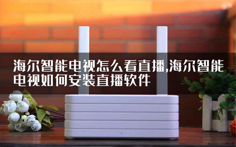 海尔智能电视怎么看直播,海尔智能电视如何安装直播软件