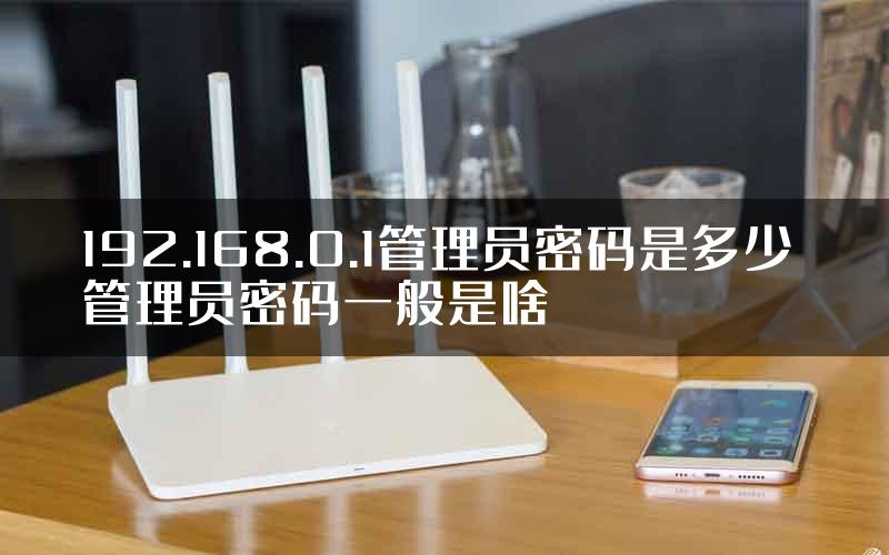 192.168.0.1管理员密码是多少 管理员密码一般是啥