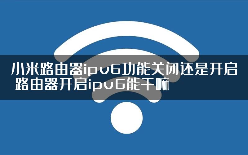 小米路由器ipv6功能关闭还是开启 路由器开启ipv6能干嘛