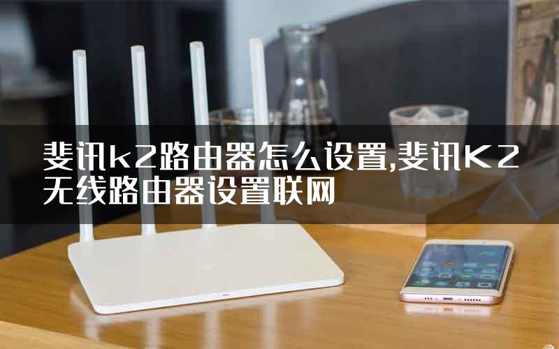 斐讯k2路由器怎么设置,斐讯K2无线路由器设置联网