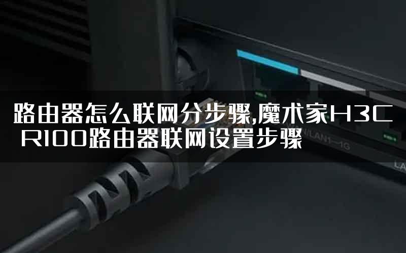 路由器怎么联网分步骤,魔术家H3C R100路由器联网设置步骤