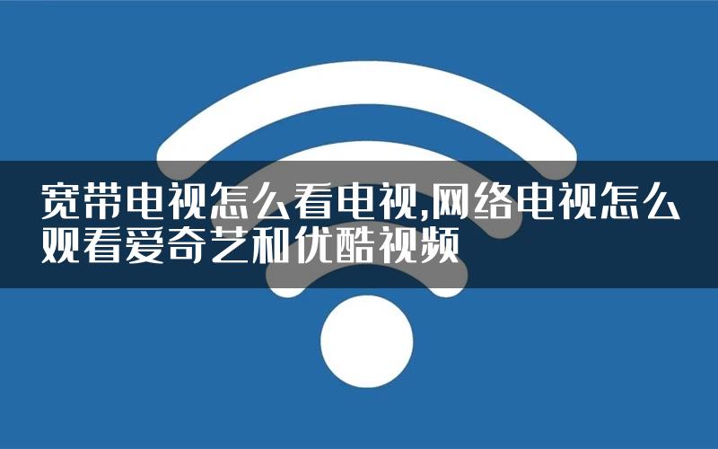宽带电视怎么看电视,网络电视怎么观看爱奇艺和优酷视频