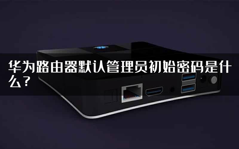 华为路由器默认管理员初始密码是什么？