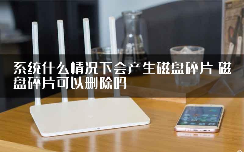 系统什么情况下会产生磁盘碎片 磁盘碎片可以删除吗