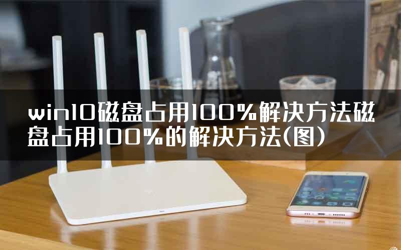 win10磁盘占用100%解决方法磁盘占用100%的解决方法(图)