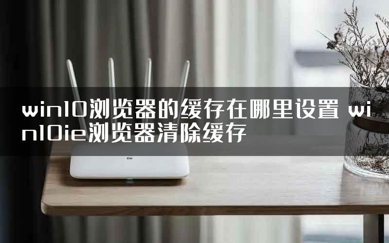 win10浏览器的缓存在哪里设置 win10ie浏览器清除缓存