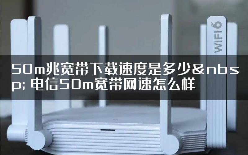 50m兆宽带下载速度是多少&nbsp; 电信50m宽带网速怎么样