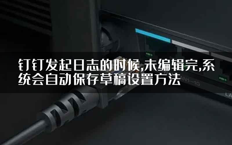 钉钉发起日志的时候,未编辑完,系统会自动保存草稿设置方法