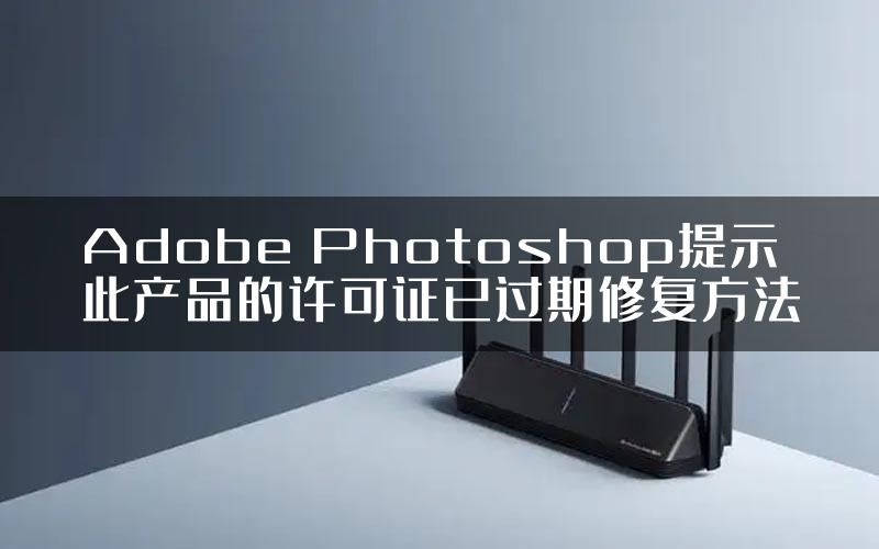 Adobe Photoshop提示此产品的许可证已过期修复方法