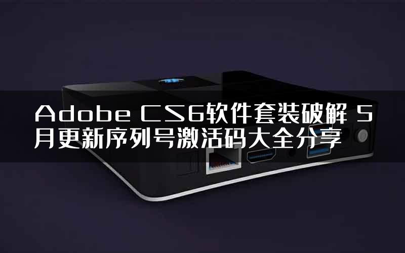 Adobe CS6软件套装破解 5月更新序列号激活码大全分享