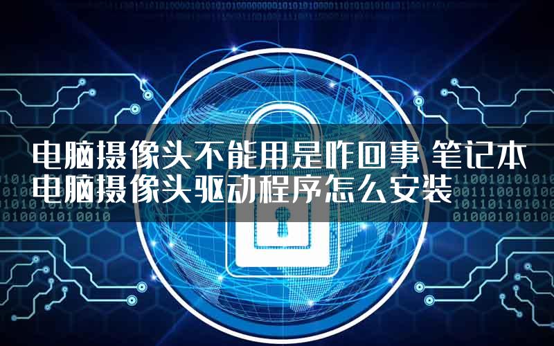 电脑摄像头不能用是咋回事 笔记本电脑摄像头驱动程序怎么安装