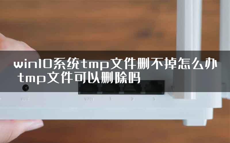 win10系统tmp文件删不掉怎么办 tmp文件可以删除吗