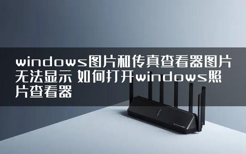 windows图片和传真查看器图片无法显示 如何打开windows照片查看器