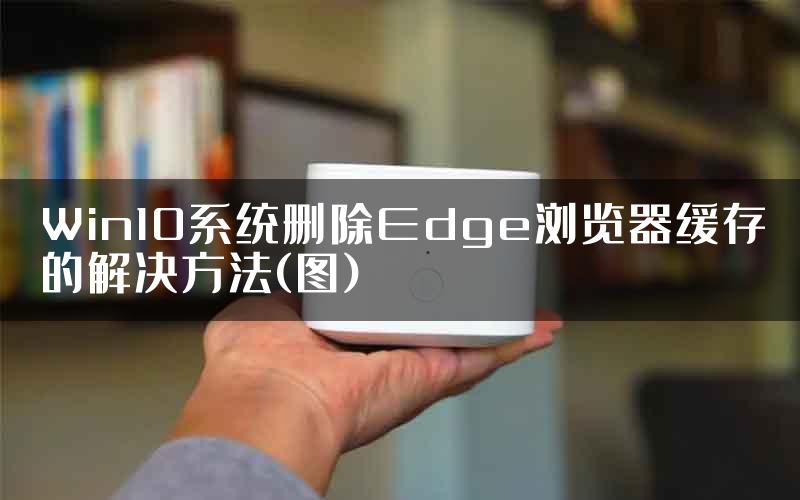 Win10系统删除Edge浏览器缓存的解决方法(图)