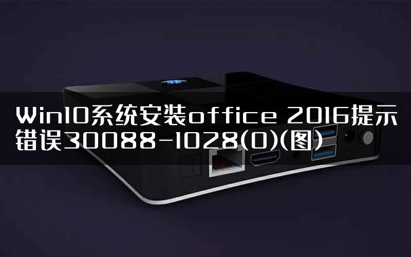 Win10系统安装office 2016提示错误30088-1028(0)(图)