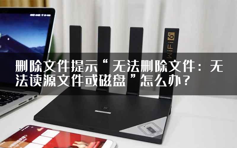 删除文件提示“无法删除文件：无法读源文件或磁盘”怎么办？