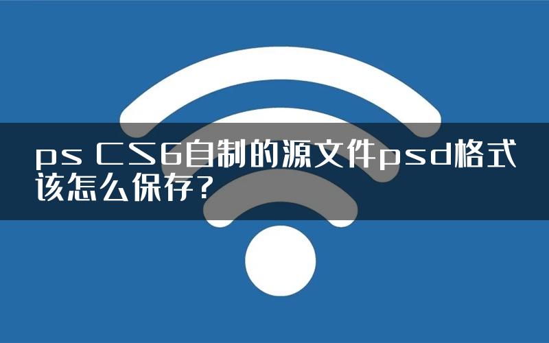 ps CS6自制的源文件psd格式该怎么保存?