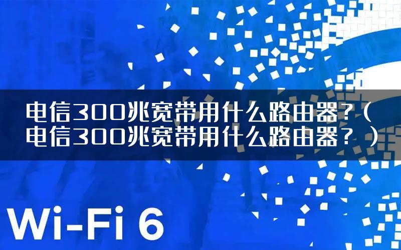 电信300兆宽带用什么路由器？(电信300兆宽带用什么路由器？）