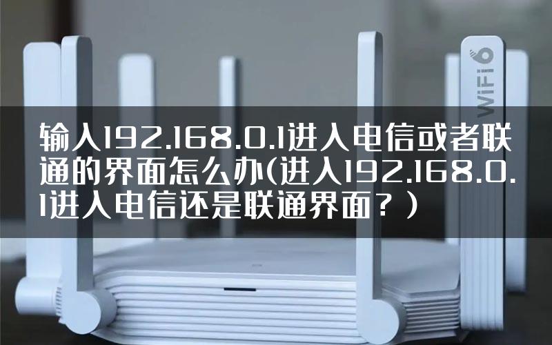 输入192.168.0.1进入电信或者联通的界面怎么办(进入192.168.0.1进入电信还是联通界面?)