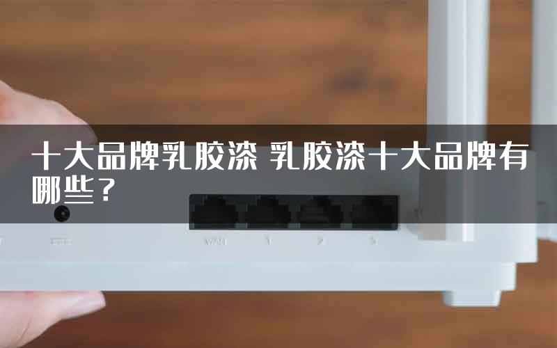 十大品牌乳胶漆 乳胶漆十大品牌有哪些?