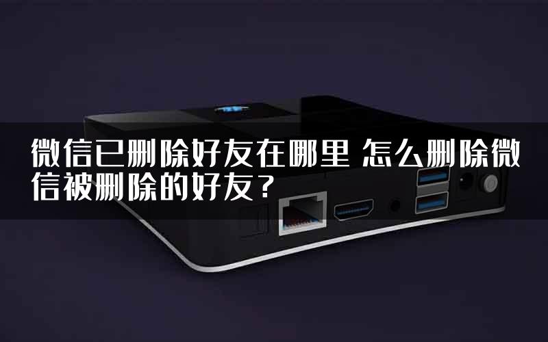 微信已删除好友在哪里 怎么删除微信被删除的好友？