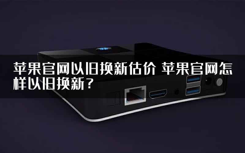 苹果官网以旧换新估价 苹果官网怎样以旧换新？