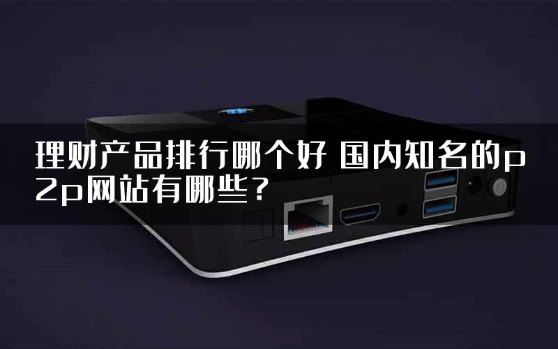 理财产品排行哪个好 国内知名的p2p网站有哪些？