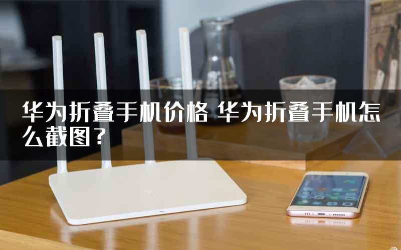 华为折叠手机价格 华为折叠手机怎么截图？
