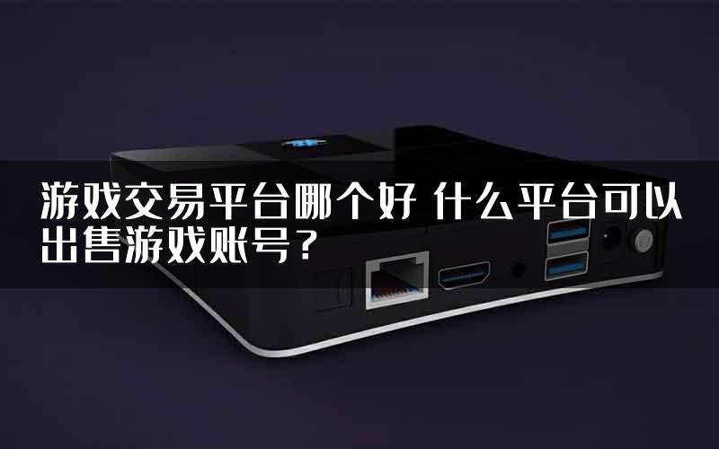 游戏交易平台哪个好 什么平台可以出售游戏账号？