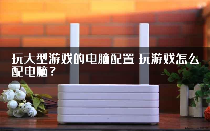 玩大型游戏的电脑配置 玩游戏怎么配电脑？