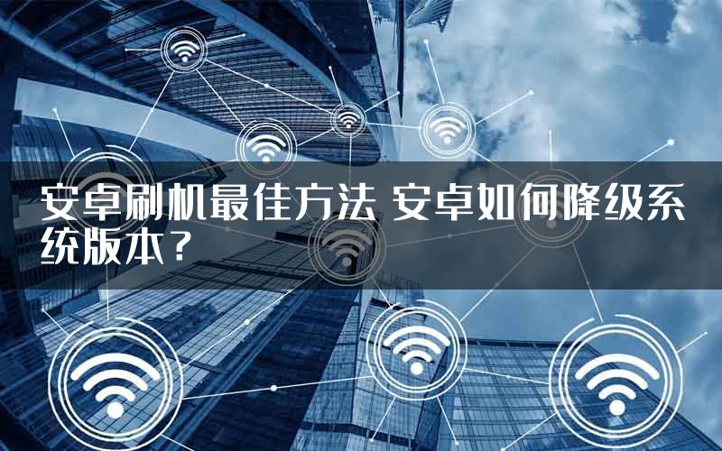 安卓刷机最佳方法 安卓如何降级系统版本？