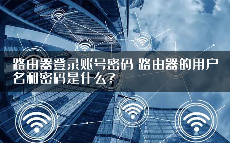 路由器登录账号密码 路由器的用户名和密码是什么？