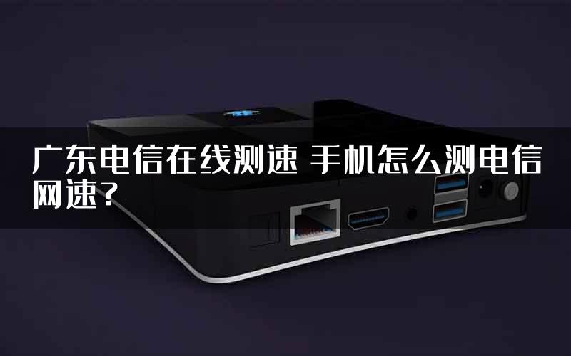 广东电信在线测速 手机怎么测电信网速？