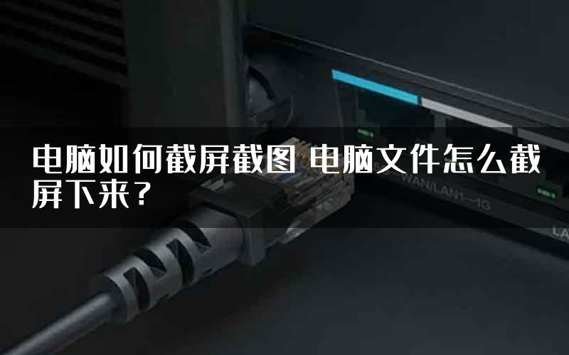 电脑如何截屏截图 电脑文件怎么截屏下来？