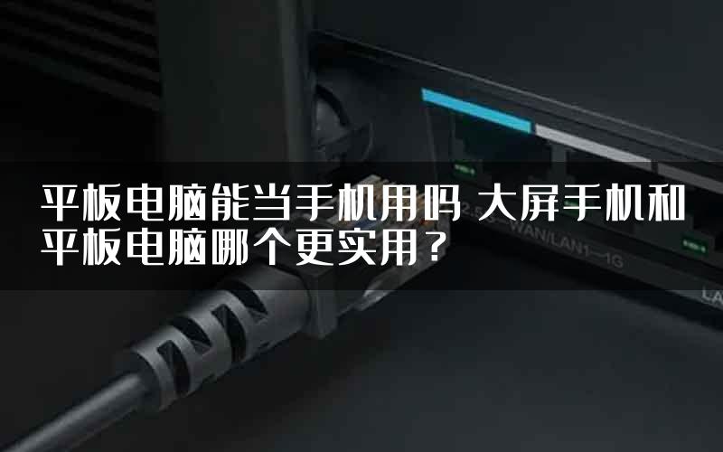 平板电脑能当手机用吗 大屏手机和平板电脑哪个更实用？