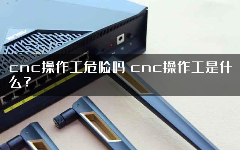 cnc操作工危险吗 cnc操作工是什么？