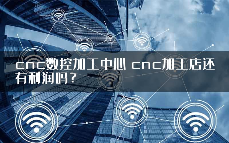 cnc数控加工中心 cnc加工店还有利润吗？