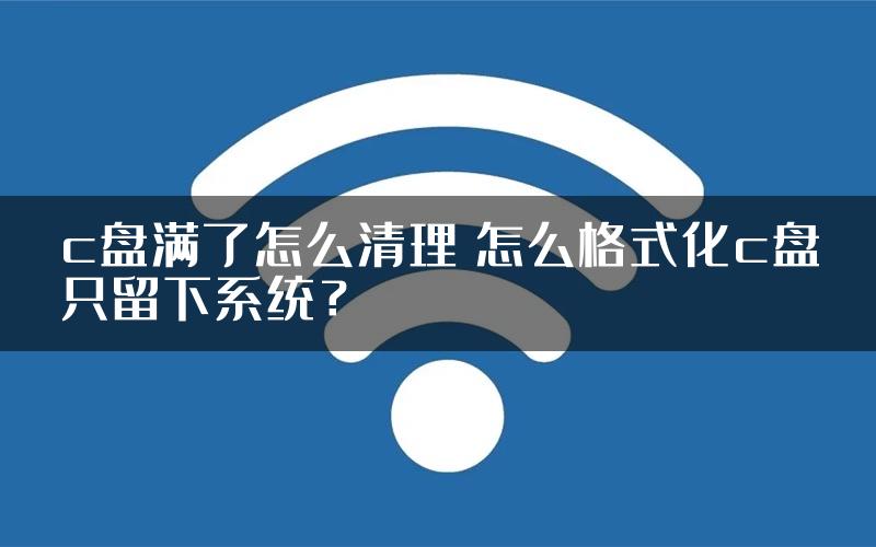c盘满了怎么清理 怎么格式化c盘只留下系统？