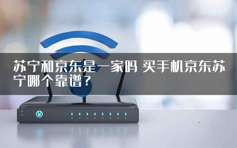 苏宁和京东是一家吗 买手机京东苏宁哪个靠谱？