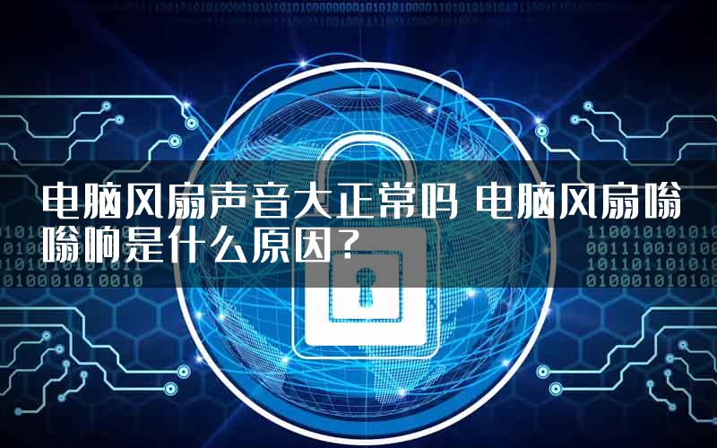 电脑风扇声音大正常吗 电脑风扇嗡嗡响是什么原因？