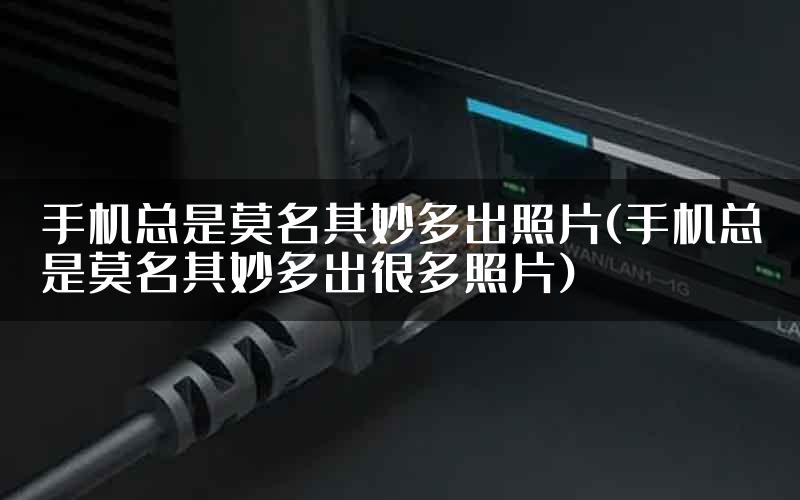 手机总是莫名其妙多出照片(手机总是莫名其妙多出很多照片)