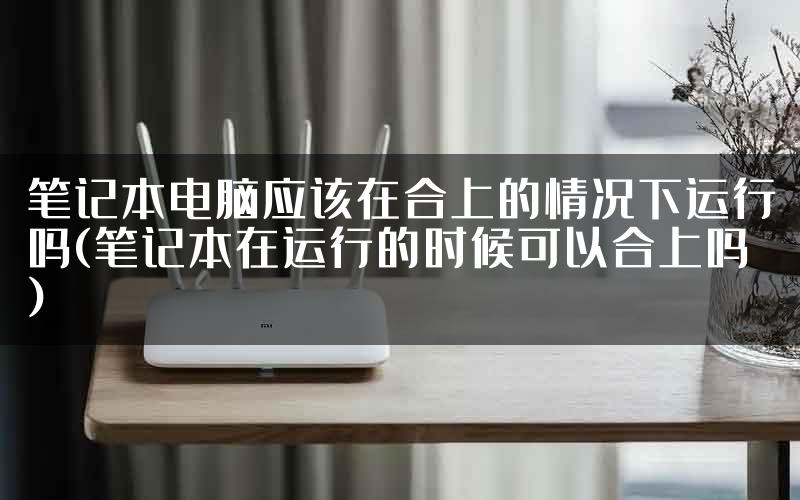 笔记本电脑应该在合上的情况下运行吗(笔记本在运行的时候可以合上吗)