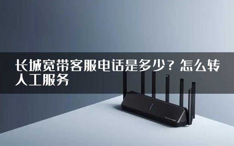 长城宽带客服电话是多少？怎么转人工服务