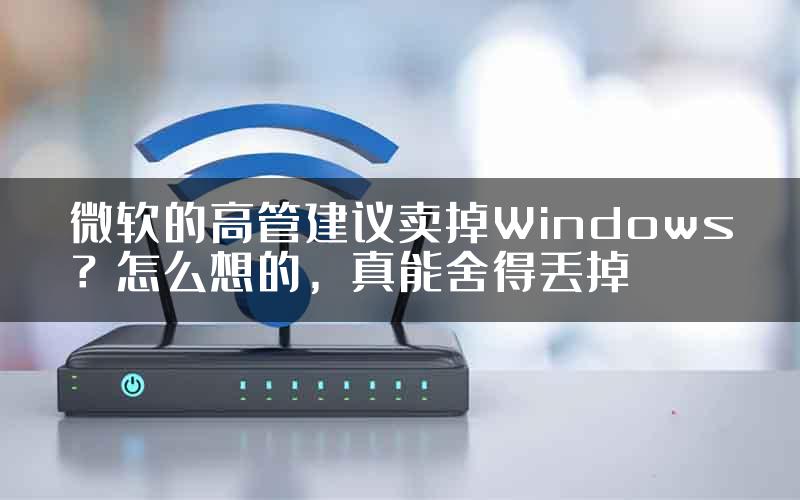 微软的高管建议卖掉Windows?怎么想的,真能舍得丢掉