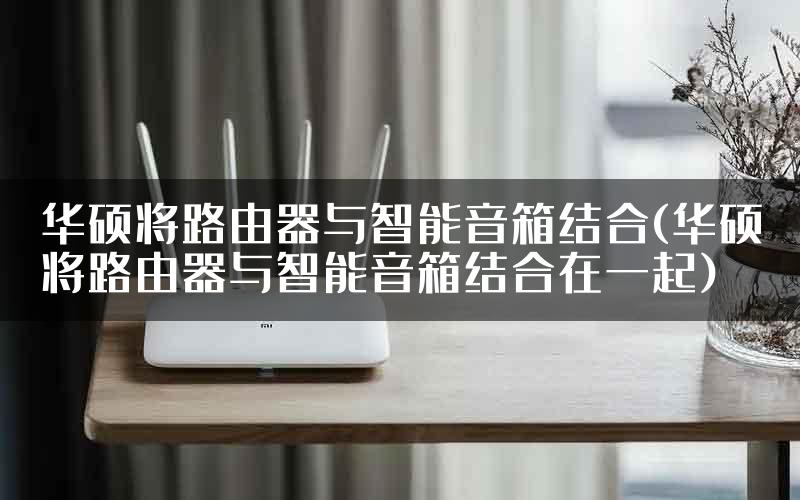 华硕将路由器与智能音箱结合(华硕将路由器与智能音箱结合在一起)