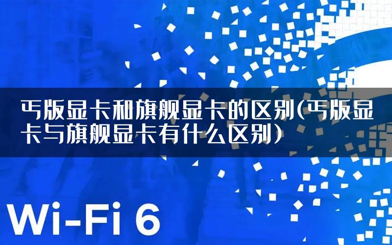 丐版显卡和旗舰显卡的区别(丐版显卡与旗舰显卡有什么区别)