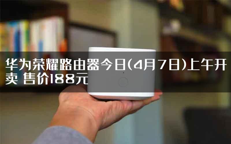 华为荣耀路由器今日(4月7日)上午开卖 售价188元