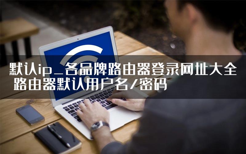 默认ip_各品牌路由器登录网址大全 路由器默认用户名/密码