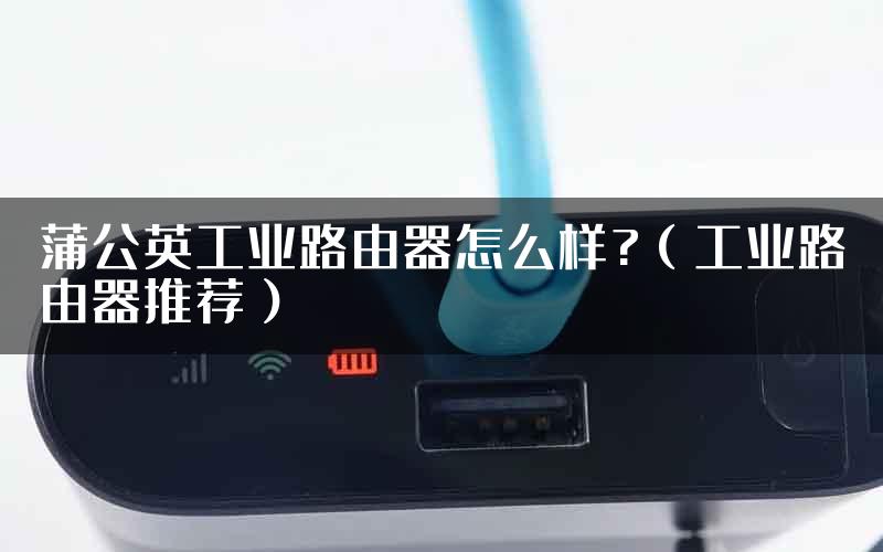 蒲公英工业路由器怎么样?(工业路由器推荐)